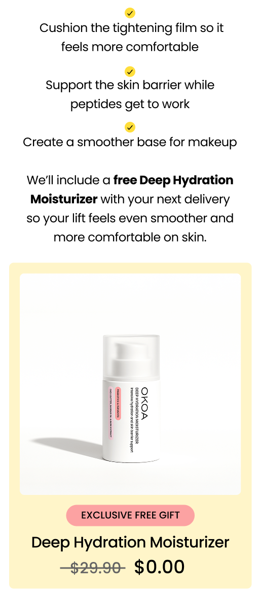 That tight feeling? It’s your lift activatingOur Dual Action Lifting Cream forms a peptide-based tightening film on the surface of your skin. That’s how you get the instant “lifted” effect. For a comfortable, seamless finish: